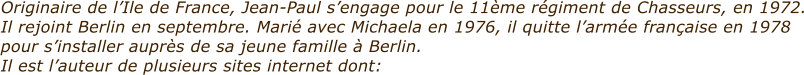 Originaire de lIle de France, Jean-Paul sengage pour le 11me rgiment de Chasseurs, en 1972. Il rejoint Berlin en septembre. Mari avec Michaela en 1976, il quitte larme franaise en 1978 pour sinstaller auprs de sa jeune famille  Berlin. Il est lauteur de plusieurs sites internet dont: