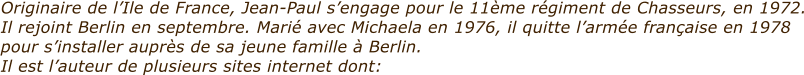 Originaire de lIle de France, Jean-Paul sengage pour le 11me rgiment de Chasseurs, en 1972. Il rejoint Berlin en septembre. Mari avec Michaela en 1976, il quitte larme franaise en 1978 pour sinstaller auprs de sa jeune famille  Berlin. Il est lauteur de plusieurs sites internet dont: